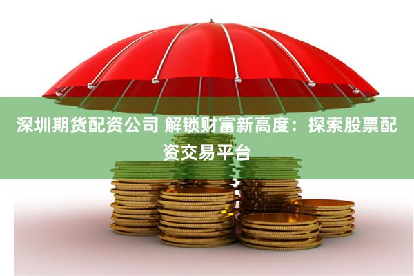 深圳期货配资公司 解锁财富新高度：探索股票配资交易平台