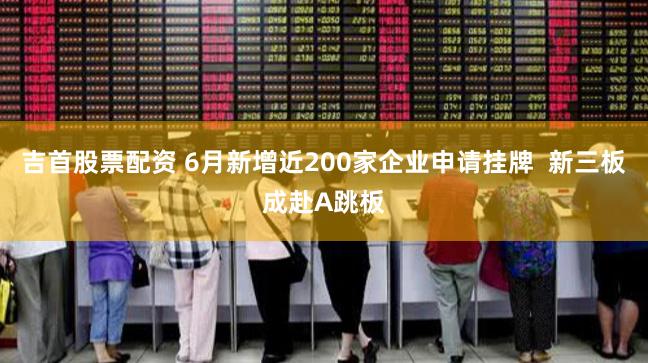 吉首股票配资 6月新增近200家企业申请挂牌  新三板成赴A跳板