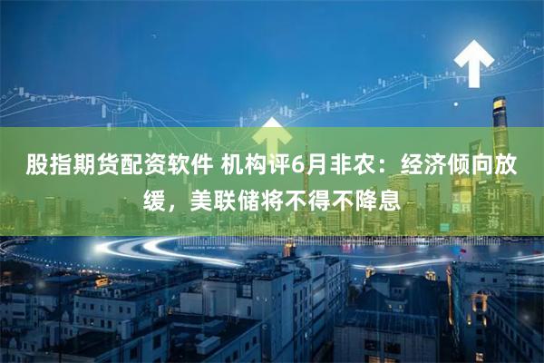 股指期货配资软件 机构评6月非农：经济倾向放缓，美联储将不得不降息