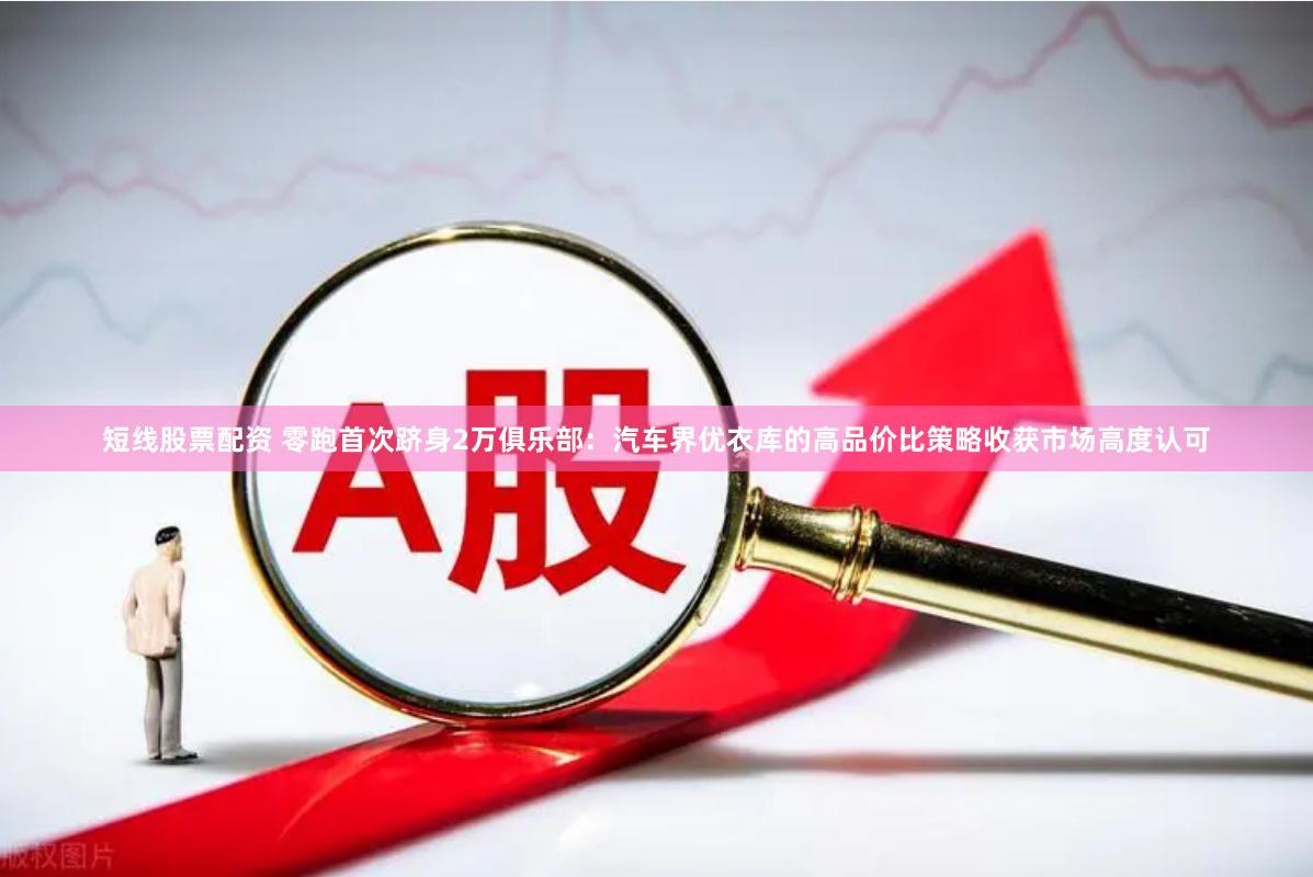 短线股票配资 零跑首次跻身2万俱乐部：汽车界优衣库的高品价比策略收获市场高度认可