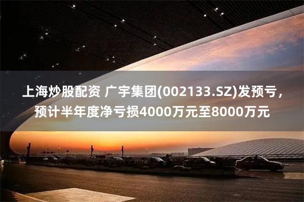 上海炒股配资 广宇集团(002133.SZ)发预亏，预计半年度净亏损4000万元至8000万元