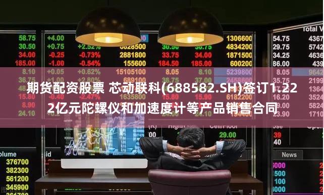 期货配资股票 芯动联科(688582.SH)签订1.222亿元陀螺仪和加速度计等产品销售合同