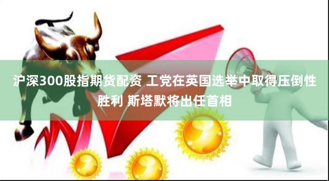 沪深300股指期货配资 工党在英国选举中取得压倒性胜利 斯塔默将出任首相