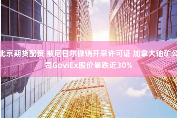 北京期货配资 被尼日尔撤销开采许可证 加拿大铀矿公司GoviEx股价暴跌近30%