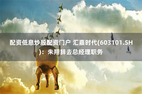 配资低息炒股配资门户 汇嘉时代(603101.SH)：朱翔辞去总经理职务