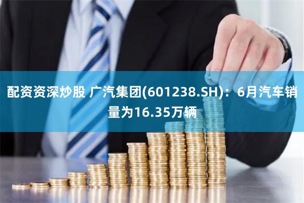 配资资深炒股 广汽集团(601238.SH)：6月汽车销量为16.35万辆