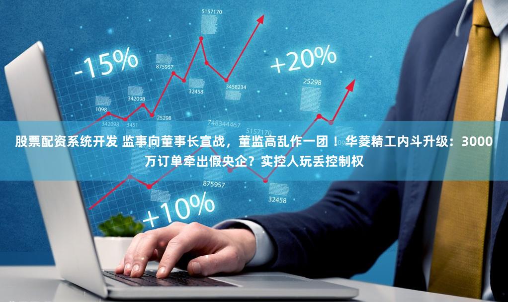 股票配资系统开发 监事向董事长宣战，董监高乱作一团 ！华菱精工内斗升级：3000万订单牵出假央企？实控人玩丢控制权