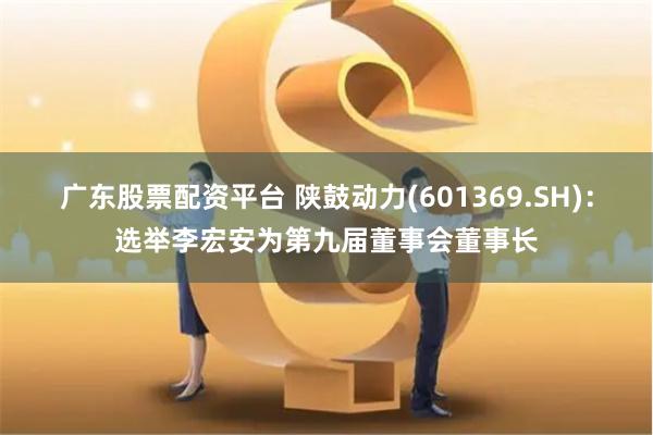 广东股票配资平台 陕鼓动力(601369.SH)：选举李宏安为第九届董事会董事长