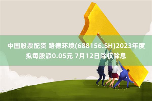 中国股票配资 路德环境(688156.SH)2023年度拟每股派0.05元 7月12日除权除息