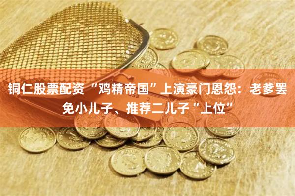 铜仁股票配资 “鸡精帝国”上演豪门恩怨：老爹罢免小儿子、推荐二儿子“上位”
