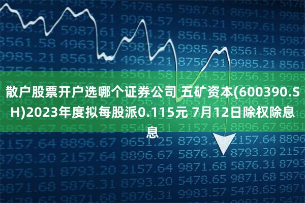 散户股票开户选哪个证券公司 五矿资本(600390.SH)2023年度拟每股派0.115元 7月12日除权除息