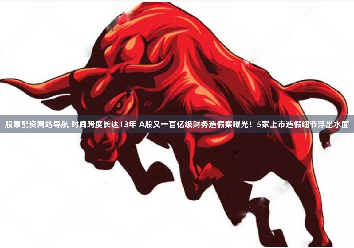 股票配资网站导航 时间跨度长达13年 A股又一百亿级财务造假案曝光！5家上市造假细节浮出水面