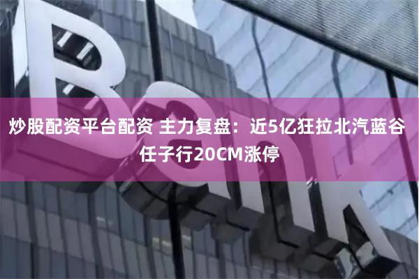 炒股配资平台配资 主力复盘：近5亿狂拉北汽蓝谷 任子行20CM涨停