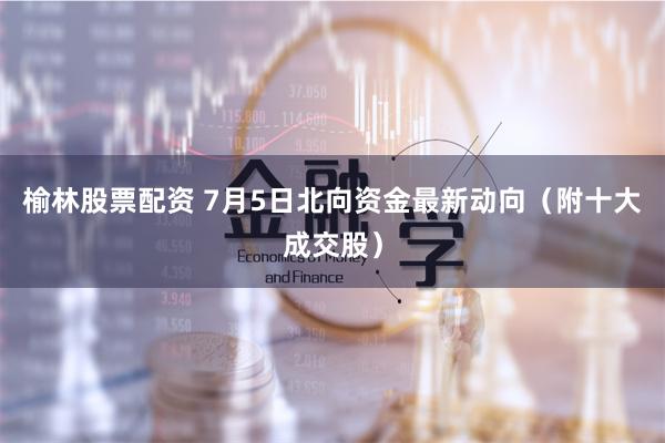 榆林股票配资 7月5日北向资金最新动向（附十大成交股）