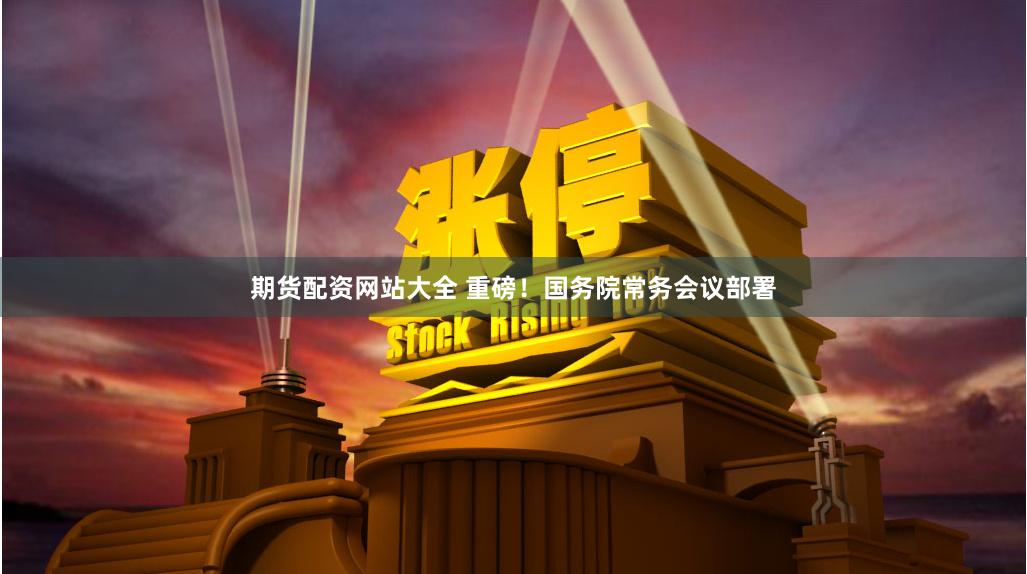 期货配资网站大全 重磅！国务院常务会议部署