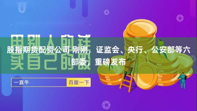 股指期货配资公司 刚刚，证监会、央行、公安部等六部委，重磅发布