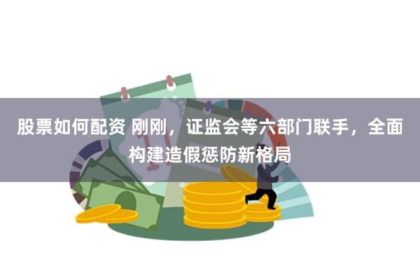 股票如何配资 刚刚，证监会等六部门联手，全面构建造假惩防新格局