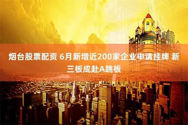 烟台股票配资 6月新增近200家企业申请挂牌 新三板成赴A跳板
