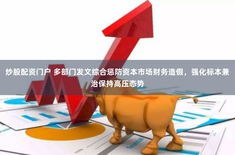 炒股配资门户 多部门发文综合惩防资本市场财务造假，强化标本兼治保持高压态势