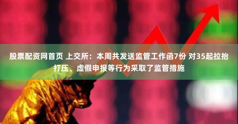 股票配资网首页 上交所：本周共发送监管工作函7份 对35起拉抬打压、虚假申报等行为采取了监管措施