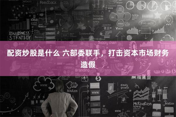 配资炒股是什么 六部委联手，打击资本市场财务造假