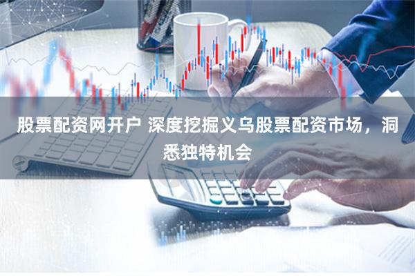 股票配资网开户 深度挖掘义乌股票配资市场，洞悉独特机会