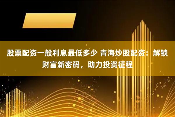 股票配资一般利息最低多少 青海炒股配资：解锁财富新密码，助力投资征程